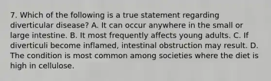 7. Which of the following is a true statement regarding diverticular disease? A. It can occur anywhere in the small or large intestine. B. It most frequently affects young adults. C. If diverticuli become inflamed, intestinal obstruction may result. D. The condition is most common among societies where the diet is high in cellulose.