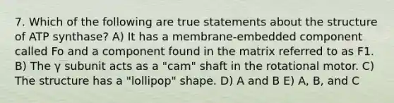 7. Which of the following are true statements about the structure of ATP synthase? A) It has a membrane-embedded component called Fo and a component found in the matrix referred to as F1. B) The γ subunit acts as a "cam" shaft in the rotational motor. C) The structure has a "lollipop" shape. D) A and B E) A, B, and C