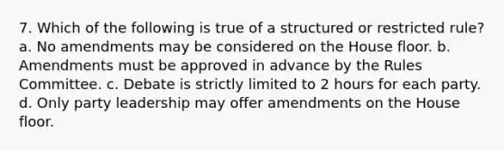 7. Which of the following is true of a structured or restricted rule? a. No amendments may be considered on the House floor. b. Amendments must be approved in advance by the Rules Committee. c. Debate is strictly limited to 2 hours for each party. d. Only party leadership may offer amendments on the House floor.