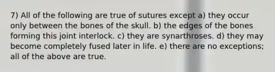 7) All of the following are true of sutures except a) they occur only between the bones of the skull. b) the edges of the bones forming this joint interlock. c) they are synarthroses. d) they may become completely fused later in life. e) there are no exceptions; all of the above are true.