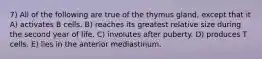 7) All of the following are true of the thymus gland, except that it A) activates B cells. B) reaches its greatest relative size during the second year of life. C) involutes after puberty. D) produces T cells. E) lies in the anterior mediastinum.