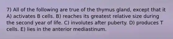 7) All of the following are true of the thymus gland, except that it A) activates B cells. B) reaches its greatest relative size during the second year of life. C) involutes after puberty. D) produces T cells. E) lies in the anterior mediastinum.