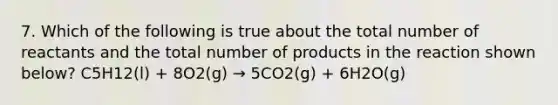 7. Which of the following is true about the total number of reactants and the total number of products in the reaction shown below? C5H12(l) + 8O2(g) → 5CO2(g) + 6H2O(g)