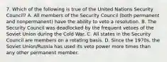 7. Which of the following is true of the United Nations Security Council? A. All members of the Security Council (both permanent and nonpermanent) have the ability to veto a resolution. B. The Security Council was deadlocked by the frequent vetoes of the Soviet Union during the Cold War. C. All states in the Security Council are members on a rotating basis. D. Since the 1970s, the Soviet Union/Russia has used its veto power more times than any other permanent member.