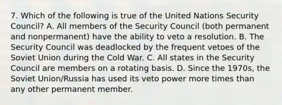 7. Which of the following is true of the United Nations Security Council? A. All members of the Security Council (both permanent and nonpermanent) have the ability to veto a resolution. B. The Security Council was deadlocked by the frequent vetoes of the Soviet Union during the Cold War. C. All states in the Security Council are members on a rotating basis. D. Since the 1970s, the Soviet Union/Russia has used its veto power more times than any other permanent member.