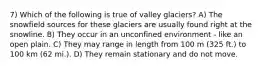 7) Which of the following is true of valley glaciers? A) The snowfield sources for these glaciers are usually found right at the snowline. B) They occur in an unconfined environment - like an open plain. C) They may range in length from 100 m (325 ft.) to 100 km (62 mi.). D) They remain stationary and do not move.