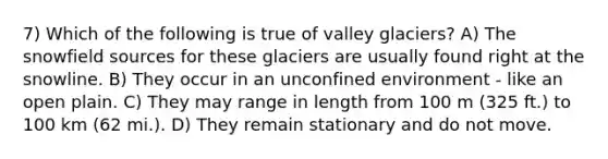 7) Which of the following is true of valley glaciers? A) The snowfield sources for these glaciers are usually found right at the snowline. B) They occur in an unconfined environment - like an open plain. C) They may range in length from 100 m (325 ft.) to 100 km (62 mi.). D) They remain stationary and do not move.