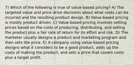 7) Which of the following is true of value-based pricing? A) The targeted value and price drive decisions about what costs can be incurred and the resulting product design. B) Value-based pricing is mostly product driven. C) Value-based pricing involves setting prices based on the costs of producing, distributing, and selling the product plus a fair rate of return for its effort and risk. D) The marketer usually designs a product and marketing program and then sets the price. E) A company using value-based pricing designs what it considers to be a good product, adds up the costs of making the product, and sets a price that covers costs plus a target profit.