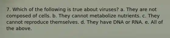 7. Which of the following is true about viruses? a. They are not composed of cells. b. They cannot metabolize nutrients. c. They cannot reproduce themselves. d. They have DNA or RNA. e. All of the above.