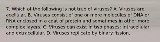 7. Which of the following is not true of viruses? A. Viruses are acellular. B. Viruses consist of one or more molecules of DNA or RNA enclosed in a coat of protein and sometimes in other more complex layers. C. Viruses can exist in two phases: intracellular and extracellular. D. Viruses replicate by binary fission.