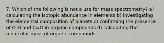 7. Which of the following is not a use for mass spectrometry? a) calculating the isotopic abundance in elements b) investigating the elemental composition of planets c) confirming the presence of O-H and C=O in organic compounds d) calculating the molecular mass of organic compounds