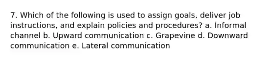 7. Which of the following is used to assign goals, deliver job instructions, and explain policies and procedures? a. Informal channel b. Upward communication c. Grapevine d. Downward communication e. Lateral communication