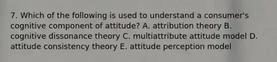 7. Which of the following is used to understand a consumer's cognitive component of attitude? A. attribution theory B. cognitive dissonance theory C. multiattribute attitude model D. attitude consistency theory E. attitude perception model