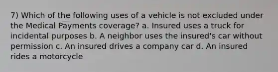 7) Which of the following uses of a vehicle is not excluded under the Medical Payments coverage? a. Insured uses a truck for incidental purposes b. A neighbor uses the insured's car without permission c. An insured drives a company car d. An insured rides a motorcycle