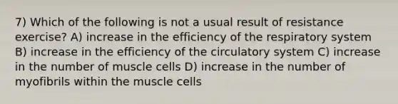 7) Which of the following is not a usual result of resistance exercise? A) increase in the efficiency of the respiratory system B) increase in the efficiency of the circulatory system C) increase in the number of muscle cells D) increase in the number of myofibrils within the muscle cells