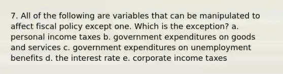 7. All of the following are variables that can be manipulated to affect fiscal policy except one. Which is the exception? a. personal income taxes b. government expenditures on goods and services c. government expenditures on unemployment benefits d. the interest rate e. corporate income taxes