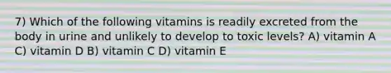 7) Which of the following vitamins is readily excreted from the body in urine and unlikely to develop to toxic levels? A) vitamin A C) vitamin D B) vitamin C D) vitamin E