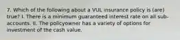 7. Which of the following about a VUL insurance policy is (are) true? I. There is a minimum guaranteed interest rate on all sub-accounts. II. The policyowner has a variety of options for investment of the cash value.