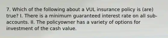 7. Which of the following about a VUL insurance policy is (are) true? I. There is a minimum guaranteed interest rate on all sub-accounts. II. The policyowner has a variety of options for investment of the cash value.