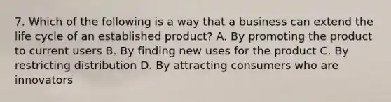 7. Which of the following is a way that a business can extend the life cycle of an established product? A. By promoting the product to current users B. By finding new uses for the product C. By restricting distribution D. By attracting consumers who are innovators