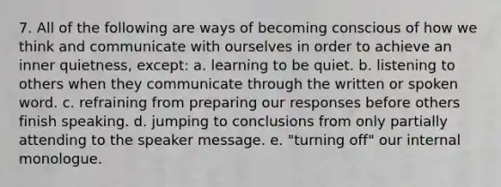 7. All of the following are ways of becoming conscious of how we think and communicate with ourselves in order to achieve an inner quietness, except: a. learning to be quiet. b. listening to others when they communicate through the written or spoken word. c. refraining from preparing our responses before others finish speaking. d. jumping to conclusions from only partially attending to the speaker message. e. "turning off" our internal monologue.