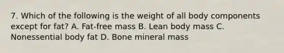 7. Which of the following is the weight of all body components except for fat? A. Fat-free mass B. Lean body mass C. Nonessential body fat D. Bone mineral mass