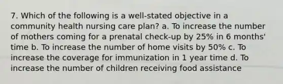 7. Which of the following is a well-stated objective in a community health nursing care plan? a. To increase the number of mothers coming for a prenatal check-up by 25% in 6 months' time b. To increase the number of home visits by 50% c. To increase the coverage for immunization in 1 year time d. To increase the number of children receiving food assistance