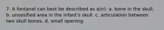 7. A fontanel can best be described as a(n): a. bone in the skull. b. unossified area in the infant's skull. c. articulation between two skull bones. d. small opening.