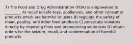 7) The Food and Drug Administration (FDA) is empowered to ________. A) recall unsafe toys, appliances, and other consumer products which are harmful to users B) regulate the safety of meat, poultry, and other food products C) prosecute violators directly by imposing fines and pronouncing sentences D) obtain orders for the seizure, recall, and condemnation of harmful products