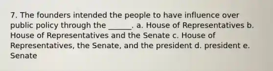 7. The founders intended the people to have influence over public policy through the ______. a. House of Representatives b. House of Representatives and the Senate c. House of Representatives, the Senate, and the president d. president e. Senate