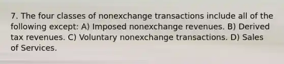 7. The four classes of nonexchange transactions include all of the following except: A) Imposed nonexchange revenues. B) Derived tax revenues. C) Voluntary nonexchange transactions. D) Sales of Services.