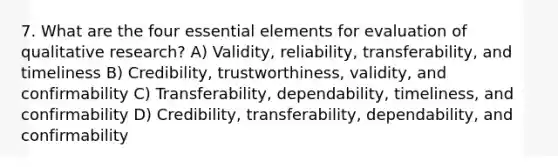 7. What are the four essential elements for evaluation of qualitative research? A) Validity, reliability, transferability, and timeliness B) Credibility, trustworthiness, validity, and confirmability C) Transferability, dependability, timeliness, and confirmability D) Credibility, transferability, dependability, and confirmability