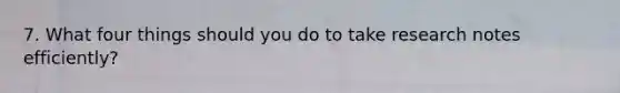 7. What four things should you do to take research notes efficiently?