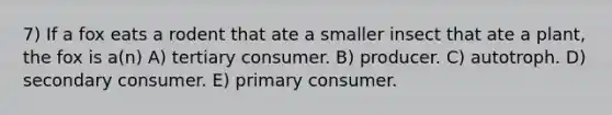 7) If a fox eats a rodent that ate a smaller insect that ate a plant, the fox is a(n) A) tertiary consumer. B) producer. C) autotroph. D) secondary consumer. E) primary consumer.