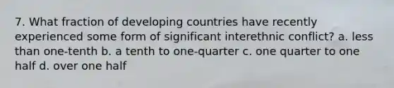 7. What fraction of developing countries have recently experienced some form of significant interethnic conflict? a. <a href='https://www.questionai.com/knowledge/k7BtlYpAMX-less-than' class='anchor-knowledge'>less than</a> one-tenth b. a tenth to one-quarter c. one quarter to one half d. over one half