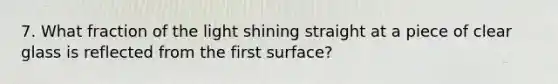 7. What fraction of the light shining straight at a piece of clear glass is reflected from the first surface?