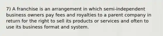 7) A franchise is an arrangement in which semi-independent business owners pay fees and royalties to a parent company in return for the right to sell its products or services and often to use its business format and system.