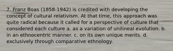 7. Franz Boas (1858-1942) is credited with developing the concept of cultural relativism. At that time, this approach was quite radical because it called for a perspective of culture that considered each culture a. as a variation of unilineal evolution. b. in an ethnocentric manner. c. on its own unique merits. d. exclusively through comparative ethnology.