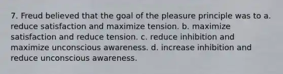 7. Freud believed that the goal of the pleasure principle was to a. reduce satisfaction and maximize tension. b. maximize satisfaction and reduce tension. c. reduce inhibition and maximize unconscious awareness. d. increase inhibition and reduce unconscious awareness.