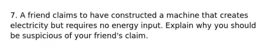 7. A friend claims to have constructed a machine that creates electricity but requires no energy input. Explain why you should be suspicious of your friend's claim.