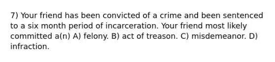 7) Your friend has been convicted of a crime and been sentenced to a six month period of incarceration. Your friend most likely committed a(n) A) felony. B) act of treason. C) misdemeanor. D) infraction.