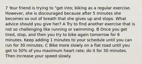 7 Your friend is trying to "get into; biking as a regular exercise. However, she is discouraged because after 5 minutes she becomes so out of breath that she gives up and stops. What advice should you give her? A Try to find another exercise that is not so challenging like running or swimming. B Once you get tired, stop, and then you try to bike again tomorrow for 6 minutes. Keep adding 1 minutes to your schedule until you can run for 30 minutes. C Bike more slowly on a flat road until you get to 50% of you maximum heart rate; do it for 30 minutes. Then increase your speed slowly.