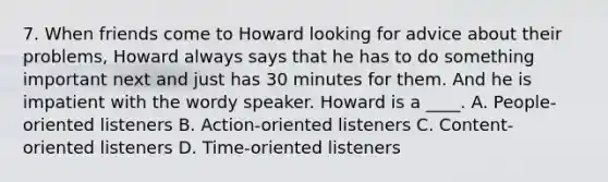 7. When friends come to Howard looking for advice about their problems, Howard always says that he has to do something important next and just has 30 minutes for them. And he is impatient with the wordy speaker. Howard is a ____. A. People-oriented listeners B. Action-oriented listeners C. Content-oriented listeners D. Time-oriented listeners