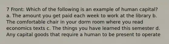 7 Front: Which of the following is an example of human capital? a. The amount you get paid each week to work at the library b. The comfortable chair in your dorm room where you read economics texts c. The things you have learned this semester d. Any capital goods that require a human to be present to operate