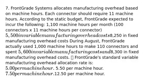 7. FrontGrade Systems allocates manufacturing overhead based on machine hours. Each connector should require 11 machine hours. According to the static budget, FrontGrade expected to incur the following: 1,100 machine hours per month (100 connectors x 11 machine hours per connector) 5,500 in variable manufacturing overhead costs8,250 in fixed manufacturing overhead costs During August, FrontGrade actually used 1,000 machine hours to make 110 connectors and spent 5,600 in variable manufacturing costs and8,300 in fixed manufacturing overhead costs.  FrontGrade's standard variable manufacturing overhead allocation rate is: 5.00 per machine hour. 5.50 per machine hour. 7.50 per machine hour.12.50 per machine hour.