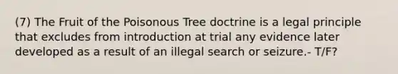 (7) The Fruit of the Poisonous Tree doctrine is a legal principle that excludes from introduction at trial any evidence later developed as a result of an illegal search or seizure.- T/F?