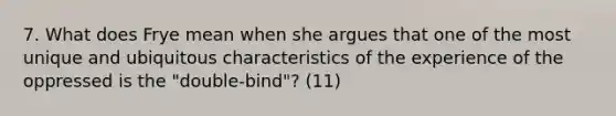 7. What does Frye mean when she argues that one of the most unique and ubiquitous characteristics of the experience of the oppressed is the "double-bind"? (11)