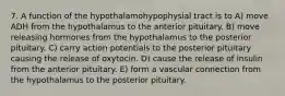 7. A function of the hypothalamohypophysial tract is to A) move ADH from the hypothalamus to the anterior pituitary. B) move releasing hormones from the hypothalamus to the posterior pituitary. C) carry action potentials to the posterior pituitary causing the release of oxytocin. D) cause the release of insulin from the anterior pituitary. E) form a vascular connection from the hypothalamus to the posterior pituitary.