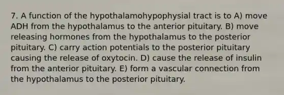 7. A function of the hypothalamohypophysial tract is to A) move ADH from the hypothalamus to the anterior pituitary. B) move releasing hormones from the hypothalamus to the posterior pituitary. C) carry action potentials to the posterior pituitary causing the release of oxytocin. D) cause the release of insulin from the anterior pituitary. E) form a vascular connection from the hypothalamus to the posterior pituitary.