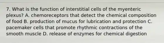 7. What is the function of interstitial cells of the myenteric plexus? A. chemoreceptors that detect the chemical composition of food B. production of mucus for lubrication and protection C. pacemaker cells that promote rhythmic contractions of the smooth muscle D. release of enzymes for chemical digestion